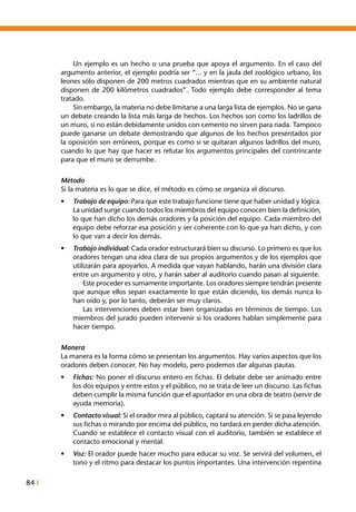 84 I
	 Un ejemplo es un hecho o una prueba que apoya el argumento. En el caso del
argumento anterior, el ejemplo podría ser “... y en la jaula del zoológico urbano, los
leones sólo disponen de 200 metros cuadrados mientras que en su ambiente natural
disponen de 200 kilómetros cuadrados”. Todo ejemplo debe corresponder al tema
tratado.
	 Sin embargo, la materia no debe limitarse a una larga lista de ejemplos. No se gana
un debate creando la lista más larga de hechos. Los hechos son como los ladrillos de
un muro, si no están debidamente unidos con cemento no sirven para nada. Tampoco
puede ganarse un debate demostrando que algunos de los hechos presentados por
la oposición son erróneos, porque es como si se quitaran algunos ladrillos del muro,
cuando lo que hay que hacer es refutar los argumentos principales del contrincante
para que el muro se derrumbe.
Método
Si la materia es lo que se dice, el método es cómo se organiza el discurso.
•	 Trabajo de equipo: Para que este trabajo funcione tiene que haber unidad y lógica.
La unidad surge cuando todos los miembros del equipo conocen bien la definición,
lo que han dicho los demás oradores y la posición del equipo. Cada miembro del
equipo debe reforzar esa posición y ser coherente con lo que ya han dicho, y con
lo que van a decir los demás.
•	 Trabajo individual: Cada orador estructurará bien su discurso. Lo primero es que los
oradores tengan una idea clara de sus propios argumentos y de los ejemplos que
utilizarán para apoyarlos. A medida que vayan hablando, harán una división clara
entre un argumento y otro, y harán saber al auditorio cuando pasan al siguiente.
		 Este proceder es sumamente importante. Los oradores siempre tendrán presente
que aunque ellos sepan exactamente lo que están diciendo, los demás nunca lo
han oído y, por lo tanto, deberán ser muy claros.
		 Las intervenciones deben estar bien organizadas en términos de tiempo. Los
miembros del jurado pueden intervenir si los oradores hablan simplemente para
hacer tiempo.
Manera
La manera es la forma cómo se presentan los argumentos. Hay varios aspectos que los
oradores deben conocer. No hay modelo, pero podemos dar algunas pautas.
•	 Fichas: No poner el discurso entero en fichas. El debate debe ser animado entre
los dos equipos y entre estos y el público, no se trata de leer un discurso. Las fichas
deben cumplir la misma función que el apuntador en una obra de teatro (servir de
ayuda memoria).
•	 Contacto visual: Si el orador mira al público, captará su atención. Si se pasa leyendo
sus fichas o mirando por encima del público, no tardará en perder dicha atención.
Cuando se establece el contacto visual con el auditorio, también se establece el
contacto emocional y mental.
•	 Voz: El orador puede hacer mucho para educar su voz. Se servirá del volumen, el
tono y el ritmo para destacar los puntos importantes. Una intervención repentina
 