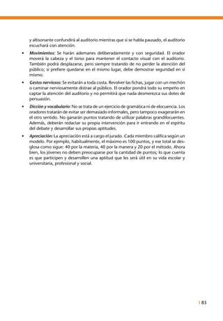 I 85
y altisonante confundirá al auditorio mientras que si se habla pausado, el auditorio
escuchará con atención.
•	 Movimientos: Se harán ademanes deliberadamente y con seguridad. El orador
moverá la cabeza y el torso para mantener el contacto visual con el auditorio.
También podrá desplazarse, pero siempre tratando de no perder la atención del
público; si prefiere quedarse en el mismo lugar, debe demostrar seguridad en sí
mismo.
•	 Gestos nerviosos: Se evitarán a toda costa. Revolver las fichas, jugar con un mechón
o caminar nerviosamente distrae al público. El orador pondrá todo su empeño en
captar la atención del auditorio y no permitirá que nada desmerezca sus dotes de
persuasión.
•	 Dicción y vocabulario: No se trata de un ejercicio de gramática ni de elocuencia. Los
oradores tratarán de evitar ser demasiado informales, pero tampoco exagerarán en
el otro sentido. No ganarán puntos tratando de utilizar palabras grandilocuentes.
Además, deberán redactar su propia intervención para ir entrando en el espíritu
del debate y desarrollar sus propias aptitudes.
•	 Apreciación: La apreciación está a cargo el jurado. Cada miembro califica según un
modelo. Por ejemplo, habitualmente, el máximo es 100 puntos, y ese total se des-
glosa como sigue: 40 por la materia, 40 por la manera y 20 por el método. Ahora
bien, los jóvenes no deben preocuparse por la cantidad de puntos; lo que cuenta
es que participen y desarrollen una aptitud que les será útil en su vida escolar y
universitaria, profesional y social.
 