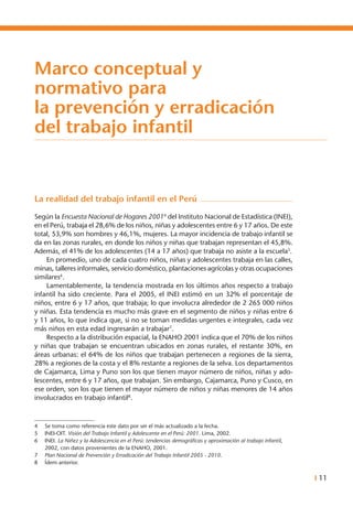 I 11
Marco conceptual y
normativo para
la prevención y erradicación
del trabajo infantil
La realidad del trabajo infantil en el Perú
Según la Encuesta Nacional de Hogares 20014
del Instituto Nacional de Estadística (INEI),
en el Perú, trabaja el 28,6% de los niños, niñas y adolescentes entre 6 y 17 años. De este
total, 53,9% son hombres y 46,1%, mujeres. La mayor incidencia de trabajo infantil se
da en las zonas rurales, en donde los niños y niñas que trabajan representan el 45,8%.
Además, el 41% de los adolescentes (14 a 17 años) que trabaja no asiste a la escuela5
.
	 En promedio, uno de cada cuatro niños, niñas y adolescentes trabaja en las calles,
minas, talleres informales, servicio doméstico, plantaciones agrícolas y otras ocupaciones
similares6
.
	 Lamentablemente, la tendencia mostrada en los últimos años respecto a trabajo
infantil ha sido creciente. Para el 2005, el INEI estimó en un 32% el porcentaje de
niños, entre 6 y 17 años, que trabaja; lo que involucra alrededor de 2 265 000 niños
y niñas. Esta tendencia es mucho más grave en el segmento de niños y niñas entre 6
y 11 años, lo que indica que, si no se toman medidas urgentes e integrales, cada vez
más niños en esta edad ingresarán a trabajar7
.
	 Respecto a la distribución espacial, la ENAHO 2001 indica que el 70% de los niños
y niñas que trabajan se encuentran ubicados en zonas rurales, el restante 30%, en
áreas urbanas: el 64% de los niños que trabajan pertenecen a regiones de la sierra,
28% a regiones de la costa y el 8% restante a regiones de la selva. Los departamentos
de Cajamarca, Lima y Puno son los que tienen mayor número de niños, niñas y ado-
lescentes, entre 6 y 17 años, que trabajan. Sin embargo, Cajamarca, Puno y Cusco, en
ese orden, son los que tienen el mayor número de niños y niñas menores de 14 años
involucrados en trabajo infantil8
.
4	 Se toma como referencia este dato por ser el más actualizado a la fecha.
5	 INEI-OIT. Visión del Trabajo Infantil y Adolescente en el Perú: 2001. Lima, 2002.
6	 INEI. La Niñez y la Adolescencia en el Perú: tendencias demográficas y aproximación al trabajo infantil,
2002, con datos provenientes de la ENAHO, 2001.
7	 Plan Nacional de Prevención y Erradicación del Trabajo Infantil 2005 - 2010.
8	 Ídem anterior.
 