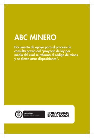 ABC MINERO 
Documento de apoyo para el proceso de 
consulta previa del “proyecto de ley por 
medio del cual se reforma el código de minas 
y se dictan otras disposiciones”. 
 