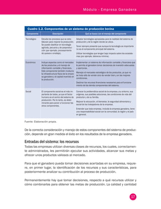17
Módulo - Empresa Ganadera
Cuadro 1.2. Componentes de un sistema de producción bovina
Componente Descripción Qué se busca con el manejo del componente
Tecnológico Estudia los procesos que se esta-
blezcan para mejorar la producción.
Se puede clasificar en tecnología
agrícola, pecuaria y de posproduc-
ción (por ejemplo, procesamiento
de quesos o ensilaje).
Adoptar tecnologías apropiadas para la realidad del sistema de
producción y de la región donde se ubica.
Tener siempre presente que aunque la tecnología es importante
no es el componente principal del sistema.
Utilizar tecnologías que tengan bajo impacto sobre los ecosiste-
mas (por ejemplo, labranza mínima).
Económico Incluye aspectos como el mercadeo
de los productos y el manejo de
información contable y financiera.
Este componente también involucra
la infraestructura física de la empre-
sa ganadera y el capital invertido en
la producción.
Implementar un sistema de información contable y financiera que
le permita al ganadero tomar decisiones de inversión adecuadas
y oportunas.
Manejar el mercadeo estratégico de los productos, ya que no
se trata sólo de vender sino de vender bien y en las mejores
condiciones.
Destinar los recursos financieros necesarios para el funciona-
miento de los demás componentes del sistema.
Social El componente social es el más im-
portante de todos, ya que el factor
humano es el centro del sistema de
producción. Por lo tanto, es deter-
minante para poner a funcionar los
otros componentes.
Conocer la problemática social de la empresa y su entorno, sus
orígenes, sus posibles soluciones, las condiciones de vida del
productor y de su familia.
Mejorar la educación, el bienestar, la seguridad alimentaria y
social de los trabajadores de la empresa.
Entender que toda empresa, incluida la empresa ganadera, tiene
una responsabilidad social con la comunidad, la región y el país
en general.
Fuente: Elaboración propia.
De la correcta consideración y manejo de estos componentes del sistema de produc-
ción, depende en gran medida el éxito en los resultados de la empresa ganadera.
Entradas del sistema: los recursos
Todas las empresas utilizan diversas clases de recursos, los cuales, correctamen-
te administrados, les permitirán ejecutar sus actividades, alcanzar sus metas y
ofrecer unos productos valiosos al mercado.
Para que el ganadero pueda tomar decisiones acertadas en su empresa, requie-
re, en primer lugar, la identificación de los recursos y sus características, para
posteriormente analizar su contribución al proceso de producción.
Permanentemente hay que tomar decisiones, respecto a qué recursos utilizar y
cómo combinarlos para obtener las metas de producción. La calidad y cantidad
 
