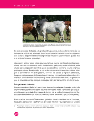 20
Fedegán - Asistegán
En toda empresa dedicada a la producción ganadera, independientemente de su
tamaño, se utilizan los seis tipos de recursos enunciados anteriormente; éstas va-
rian tanto su disponibilidad como el grado de utilización y combinación que se dan
a lo largo del proceso productivo.
Al poseer y utilizar todos estos recursos, la finca cuenta con los elementos nece-
sarios para ser considerada como una empresa, pero esto no es suficiente, sólo
el uso racional (gestión) permitirá que la explotación se convierta en una empresa
ganadera exitosa. Por ejemplo, al cuidar los recursos naturales disponibles, velar
por el bienestar de los trabajadores, conocer los costos e ingresos obtenidos,
hacer un uso adecuado de los equipos e insumos necesarios para la producción,
manejar un sistema de información y tomar decisiones acertadas, se garantiza
que la empresa cumpla con sus objetivos y logre ser competitiva en el mercado.
Los procesos internos
Los procesos desarrollados al interior de un sistema de producción dependen tanto de la
disponibilidad y combinación de los recursos como de las metas y productos que se quie-
ren obtener en un periodo determinado de tiempo; ello se realiza de manera informal (ba-
sados en la experiencia y la intuición) y formal (a través del diseño y ejecución de planes).
Para alcanzar sus metas2
la empresa ganadera desarrolla diferentes actividades,
las cuales constituyen y definen sus procesos internos y su organización. En este
2	 Por ejemplo, vender un número de terneros destetos en el año o producir cierta cantidad de leche con unas
características específicas de calidad y a un precio determinado.
Al establecer un sistema de información que se base en el registro de todos los eventos productivos, re-
productivos y financieros de la empresa ganadera, es posible calcular indicadores que permitan medir el
desempeño en las diferentes áreas funcionales.
Fotografía:AlexanderCubillosGonzález(2004).
 