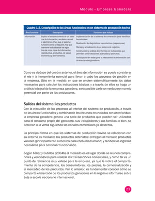 23
Módulo - Empresa Ganadera
Cuadro 1.4. Descripción de las áreas funcionales en un sistema de producción bovina
Área funcional Descripción Funciones que incluye
Información Implica el establecimiento de un siste-
ma de información, sea éste manual
o electrónico. Para que el sistema
funcione como se requiere, hay que
mantener actualizados los regis-
tros de cinco tipos de información:
reproductiva, productiva, de salud,
económica y de inventarios.
Implementación de un sistema de numeración para identificar
los animales.
Realización de diagnósticos reproductivos (palpaciones).
Manejo y actualización de un sistema de registros.
Construcción y análisis de informes con indicadores que
permitan tomar decisiones acertadas y oportunas.
Participación en redes para el intercambio de información con
otras empresas ganaderas.
Como se deduce del cuadro anterior, el área de información se puede considerar
el eje y la herramienta esencial para llevar a cabo los procesos de gestión en
la empresa. Sólo en la medida en que se anoten sistemáticamente los datos
necesarios para calcular los indicadores básicos y a través de ellos se haga un
análisis integral de la empresa ganadera, será posible darle un verdadero manejo
gerencial por parte de los productores.
Salidas del sistema: los productos
Con la ejecución de los procesos al interior del sistema de producción, a través
de las áreas funcionales y combinando los recursos enunciados con anterioridad,
la empresa ganadera genera una serie de productos que pueden ser utilizados
para el consumo propio del ganadero, sus trabajadores y sus familias, o bien, se
destinan a la venta siguiendo los canales comerciales ya descritos.
La principal forma en que los sistemas de producción bovina se relacionan con
su entorno es mediante los productos obtenidos: entregan al mercado productos
valiosos (principalmente alimentos para consumo humano) y reciben los ingresos
necesarios para continuar funcionando.
Según Téllez y Cubillos (2004b) el mercado es el lugar donde se reúnen compra-
dores y vendedores para realizar las transacciones comerciales, y como tal es un
punto de referencia muy valioso para la empresa, ya que le indica el comporta-
miento de la competencia, los consumidores, los precios, la comercialización y
el mercadeo de los productos. Por lo anterior, es fundamental conocer cómo se
comporta el mercado de los productos ganaderos en la región e informarse sobre
éste a escala nacional e internacional.
 