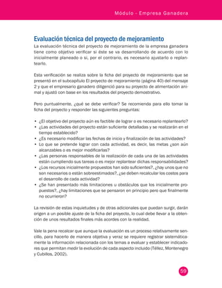 59
Módulo - Empresa Ganadera
Evaluación técnica del proyecto de mejoramiento
La evaluación técnica del proyecto de mejoramiento de la empresa ganadera
tiene como objetivo verificar si éste se va desarrollando de acuerdo con lo
inicialmente planeado o si, por el contrario, es necesario ajustarlo o replan-
tearlo.
Esta verificación se realiza sobre la ficha del proyecto de mejoramiento que se
presentó en el subcapítulo El proyecto de mejoramiento (página 40) del mensaje
2 y que el empresario ganadero diligenció para su proyecto de alimentación ani-
mal y ajustó con base en los resultados del proyecto demostrativo.
Pero puntualmente, ¿qué se debe verificar? Se recomienda para ello tomar la
ficha del proyecto y responder las siguientes preguntas:
•	 ¿El objetivo del proyecto aún es factible de lograr o es necesario replantearlo?
•	 ¿Las actividades del proyecto están suficiente detalladas y se realizarán en el
tiempo establecido?
•	 ¿Es necesario modificar las fechas de inicio y finalización de las actividades?
•	 Lo que se pretende lograr con cada actividad, es decir, las metas ¿son aún
alcanzables o es mejor modificarlas?
•	 ¿Las personas responsables de la realización de cada una de las actividades
están cumpliendo sus tareas o es mejor replantear dichas responsabilidades?
•	 ¿Los recursos inicialmente propuestos han sido suficientes?, ¿hay unos que no
son necesarios o están sobreestimados?, ¿se deben recalcular los costos para
el desarrollo de cada actividad?
•	 ¿Se han presentado más limitaciones u obstáculos que los inicialmente pro-
puestos?, ¿hay limitaciones que se pensaron en principio pero que finalmente
no ocurrieron?
La revisión de estas inquietudes y de otras adicionales que puedan surgir, darán
origen a un posible ajuste de la ficha del proyecto, lo cual debe llevar a la obten-
ción de unos resultados finales más acordes con la realidad.
Vale la pena recalcar que aunque la evaluación es un proceso relativamente sen-
cillo, para hacerlo de manera objetiva y veraz se requiere registrar sistemática-
mente la información relacionada con los temas a evaluar y establecer indicado-
res que permitan medir la evolución de cada aspecto incluido (Téllez, Montenegro
y Cubillos, 2002).
 