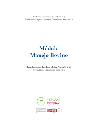 Núcleos Municipales de Extensión y
Mejoramiento para Pequeños Ganaderos, Asistegán
FEDEGÁN–FNG se encuentra certificado en los procesos de:
Programación, coordinación y gestión en la ejecución de
programas nacionales de Salud Animal.
Recaudo y Administración de la Cuota de Fomento
Ganadero y Lechero.
Y los servicios de: Monitoreo en la gestión productiva en
las empresas ganaderas, Asistencia técnica y gestión
crediticia.
FEDEGÁN–FNG se encuentra certificado en los procesos de:
Programación, coordinación y gestión en la ejecución de
programas nacionales de Salud Animal.
Recaudo y Administración de la Cuota de Fomento
Ganadero y Lechero.
Y los servicios de: Monitoreo en la gestión productiva en
las empresas ganaderas, Asistencia técnica y gestión
crediticia.
Módulo
Manejo Bovino
Juan Fernando Cardona Mejia, Fedegán-fng
Zootecnista, Universidad de la Salle
 