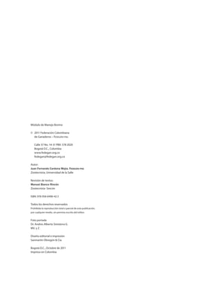 Módulo de Manejo Bovino
©	 2011 Federación Colombiana
	 de Ganaderos – Fedegán-fng
	 Calle 37 No. 14-31 PBX: 578 2020
	 Bogotá D.C., Colombia
	www.fedegan.org.co
	fedegan@fedegan.org.co
Autor:
Juan Fernando Cardona Mejia, Fedegán-fng
Zootecnista, Universidad de la Salle
Revisión de textos:
Manuel Blanco Rincón
Zootecnista- Sinigán
ISBN: 978-958-8498-42-3
Todos los derechos reservados
Prohibida la reproducción total o parcial de esta publicación,
por cualquier medio, sin permiso escrito del editor.
Foto portada
Dr. Andres Alberto Sinisterra G.
MV. y Z.
Diseño editorial e impresión
Sanmartín Obregón & Cía.
Bogotá D.C., Octubre de 2011
Impreso en Colombia
 