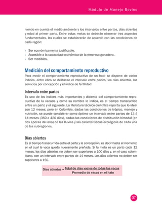 37
Módulo de Manejo Bovino
niendo en cuenta el medio ambiente y los intervalos entre partos, días abiertos
y edad al primer parto. Entre estas metas se deberán observar tres aspectos
fundamentales, las cuales se establecerán de acuerdo con las condiciones de
cada región:
•	 Ser económicamente justificable.
•	 Accesible a la capacidad económica de la empresa ganadera.
•	 Ser medibles.
Medición del comportamiento reproductivo
Para medir el comportamiento reproductivo de un hato se dispone de varios
índices, entre ellos se destacan el intervalo entre partos, los días abiertos, los
servicios por concepción y el índice de fertilidad
Intervalo entre partos
Es uno de los índices más importantes y diciente del comportamiento repro-
ductivo de la vacada y como su nombre lo indica, es el tiempo transcurrido
entre un parto y el siguiente. La literatura técnico-científica reporta que lo ideal
son 12 meses; pero en Colombia, dadas las condiciones de trópico, manejo y
nutrición, se puede considerar como óptimo un intervalo entre partos de 13 ó
14 meses (360 a 420 días), dadas las condiciones de distribución bimodal (en
dos épocas del año) de las lluvias y las características ecológicas de cada una
de las subregiones.
Días abiertos
Es el tiempo transcurrido entre el parto y la concepción, es decir hasta el momento
en el cual la vaca queda nuevamente preñada. Si la meta es un parto cada 12
meses, los días abiertos no deben ser superiores a 100 días y, en el caso colom-
biano, con un intervalo entre partos de 14 meses. Los días abiertos no deben ser
superiores a 150.
Días abiertos = Total de días vacíos de todas las vacas
Promedio de vacas en el hato
 