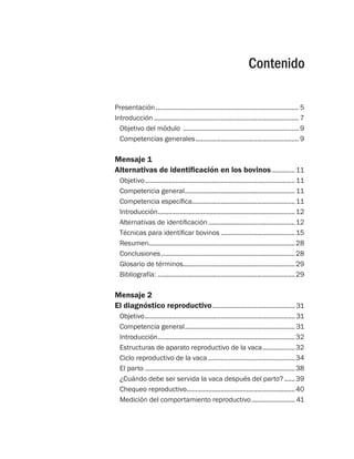 Contenido
Presentación................................................................................ 5
Introducción................................................................................. 7
Objetivo del módulo ................................................................. 9
Competencias generales.......................................................... 9
Mensaje 1
Alternativas de identificación en los bovinos..............11
Objetivo....................................................................................11
Competencia general..............................................................11
Competencia específica..........................................................11
Introducción.............................................................................12
Alternativas de identificación.................................................12
Técnicas para identificar bovinos..........................................15
Resumen..................................................................................28
Conclusiones...........................................................................28
Glosario de términos..............................................................29
Bibliografía:.............................................................................29
Mensaje 2
El diagnóstico reproductivo............................................... 31
Objetivo.................................................................................... 31
Competencia general.............................................................. 31
Introducción.............................................................................32
Estructuras de aparato reproductivo de la vaca...................32
Ciclo reproductivo de la vaca.................................................34
El parto....................................................................................38
¿Cuándo debe ser servida la vaca después del parto?.......39
Chequeo reproductivo............................................................40
Medición del comportamiento reproductivo......................... 41
 