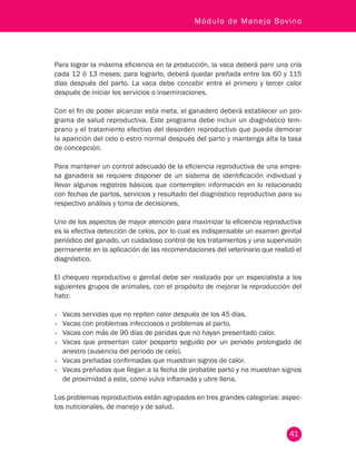 41
Módulo de Manejo Bovino
Para lograr la máxima eficiencia en la producción, la vaca deberá parir una cría
cada 12 ó 13 meses; para lograrlo, deberá quedar preñada entre los 60 y 115
días después del parto. La vaca debe concebir entre el primero y tercer calor
después de iniciar los servicios o inseminaciones.
Con el fin de poder alcanzar esta meta, el ganadero deberá establecer un pro-
grama de salud reproductiva. Este programa debe incluir un diagnóstico tem-
prano y el tratamiento efectivo del desorden reproductivo que pueda demorar
la aparición del celo o estro normal después del parto y mantenga alta la tasa
de concepción.
Para mantener un control adecuado de la eficiencia reproductiva de una empre-
sa ganadera se requiere disponer de un sistema de identificación individual y
llevar algunos registros básicos que contemplen información en lo relacionado
con fechas de partos, servicios y resultado del diagnóstico reproductivo para su
respectivo análisis y toma de decisiones.
Uno de los aspectos de mayor atención para maximizar la eficiencia reproductiva
es la efectiva detección de celos, por lo cual es indispensable un examen genital
periódico del ganado, un cuidadoso control de los tratamientos y una supervisión
permanente en la aplicación de las recomendaciones del veterinario que realizó el
diagnóstico.
El chequeo reproductivo o genital debe ser realizado por un especialista a los
siguientes grupos de animales, con el propósito de mejorar la reproducción del
hato:
•	 Vacas servidas que no repiten calor después de los 45 días.
•	 Vacas con problemas infecciosos o problemas al parto.
•	 Vacas con más de 90 días de paridas que no hayan presentado calor.
•	 Vacas que presentan calor posparto seguido por un periodo prolongado de
anestro (ausencia del periodo de celo).
•	 Vacas preñadas confirmadas que muestran signos de calor.
•	 Vacas preñadas que llegan a la fecha de probable parto y no muestran signos
de proximidad a este, como vulva inflamada y ubre llena.
Los problemas reproductivos están agrupados en tres grandes categorías: aspec-
tos nuticionales, de manejo y de salud.
 