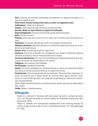 53
Módulo de Manejo Bovino
Celo. Conjunto de actitudes observables que aparecen en algunos animales en la
época de apetito sexual.
Ciclo estral. Tiempo transcurrido entre un calor y el siguiente calor.
Cotiledones. Lóbulo de la placenta.
Cópula. Unión sexual de dos individuos de diferente sexo.
Escroto. Bolsa en cuyo interior se alojan los testículos.
Espermatogénesis. Proceso de formación de los espermatozoides.
Estro. Periodo del celo.
Folículo. Estructura que se forma en el ovario en el proceso del ciclo estral de la
vaca.
Gestación. Embarazo; periodo que va de la concepción al nacimiento.
Glándula pituitaria. Glándula ubicada en la base del cerebro que ayuda en el con-
trol de la actividad sexual.
Herpes virus. Erupción de la piel de origen viral.
Hormona. Sustancia producida por una glándula que actúa en diferentes órganos
ubicados a distancia, tras ser transportadas por la sangre.
Hormona luteinizante (LH). Hormona secretada por la glándula pituitaria, que esti-
mula la formación del cuerpo lúteo en los ovarios.
Patógena. Que produce enfermedades.
Perimetrales. Alrededor del predio.
Quiste. Formación patológica con contenido líquido y a veces con elementos sólidos,
que afecta el normal funcionamiento de un órgano del cuerpo.
Testosterona. Hormona producida por los testículos. Típica hormona masculina. Su
acción es esencial para el deseo sexual. Su carencia indica alguna afección impor-
tante en el eje hipófiso-gonadal, pero exige ser comprobada por exámenes bioquími-
cos correspondientes.
Útero. Órgano hueco femenino, en forma de pera, dentro del cual se desarrolla el
feto; matriz.
Libido. Deseo o impulso sexual.
Bibliografía
−− Castro H. y Gómez R. “Duración del ciclo estral, del estro y tiempo de ovula-
ción”. En Ganado de leche en climas cálidos de Colombia. Revista ICA, sep-
tiembre de 1979.
−− Chase C. “Growth and reproductive development from weaning througt 20
month of age among breds of bull in subtropical Florida”. En Theriogenology
47. 1997.
 