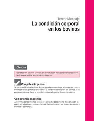Tercer Mensaje
La condición corporal
en los bovinos
Objetivo
Identificar los criterios técnicos en la evaluación de la condición corporal del
bovino para facilitar su manejo en el campo.
Competencia general
Se espera al final del módulo, lograr que el ganadero haya adquirido los conoci-
mientos básicos para la evaluación de la condición corporal de los bovinos, y, en
consecuencia, que éstos le permitan mejorar el manejo de sus ejemplares.
Competencia específica
Adquirir los conocimientos necesarios para el procedimiento de evaluación cor-
poral de los bovinos con el propósito de facilitar la detección de problemas nutri-
cionales y de manejo.
 