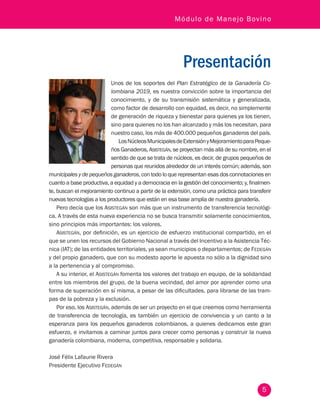 5
Módulo de Manejo Bovino
Presentación
Unos de los soportes del Plan Estratégico de la Ganadería Co-
lombiana 2019, es nuestra convicción sobre la importancia del
conocimiento, y de su transmisión sistemática y generalizada,
como factor de desarrollo con equidad, es decir, no simplemente
de generación de riqueza y bienestar para quienes ya los tienen,
sino para quienes no los han alcanzado y más los necesitan, para
nuestro caso, los más de 400.000 pequeños ganaderos del país.
LosNúcleosMunicipalesdeExtensiónyMejoramientoparaPeque-
ños Ganaderos, Asistegán, se proyectan más allá de su nombre, en el
sentido de que se trata de núcleos, es decir, de grupos pequeños de
personas que reunidos alrededor de un interés común; además, son
municipales y de pequeños ganaderos, con todo lo que representan esas dos connotaciones en
cuanto a base productiva, a equidad y a democracia en la gestión del conocimiento; y, finalmen-
te, buscan el mejoramiento continuo a partir de la extensión, como una práctica para transferir
nuevas tecnologías a los productores que están en esa base amplia de nuestra ganadería.
Pero decía que los Asistegán son más que un instrumento de transferencia tecnológi-
ca. A través de esta nueva experiencia no se busca transmitir solamente conocimientos,
sino principios más importantes: los valores.
Asistegán, por definición, es un ejercicio de esfuerzo institucional compartido, en el
que se unen los recursos del Gobierno Nacional a través del Incentivo a la Asistencia Téc-
nica (IAT); de las entidades territoriales, ya sean municipios o departamentos; de Fedegán
y del propio ganadero, que con su modesto aporte le apuesta no sólo a la dignidad sino
a la pertenencia y al compromiso.
A su interior, el Asistegán fomenta los valores del trabajo en equipo, de la solidaridad
entre los miembros del grupo, de la buena vecindad, del amor por aprender como una
forma de superación en sí misma, a pesar de las dificultades, para librarse de las tram-
pas de la pobreza y la exclusión.
Por eso, los Asistegán, además de ser un proyecto en el que creemos como herramienta
de transferencia de tecnología, es también un ejercicio de convivencia y un canto a la
esperanza para los pequeños ganaderos colombianos, a quienes dedicamos este gran
esfuerzo, e invitamos a caminar juntos para crecer como personas y construir la nueva
ganadería colombiana, moderna, competitiva, responsable y solidaria.
José Félix Lafaurie Rivera
Presidente Ejecutivo Fedegán
 