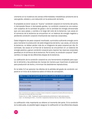 64
Fedegán - Asistegán
cremento en la incidencia de ciertas enfermedades metabólicas (síndrome de la
vaca gorda, cetosis) y una reducción en la producción de leche.
El propósito es tener vacas en “buena” condición corporal al momento del parto,
ni demasiado flacas ni demasiado gordas. La condición corporal es una evalua-
ción subjetiva de la cantidad de grasa o de la cantidad de energía almacenada
que una vaca posee, y cambia a lo largo del ciclo de la lactancia. Las vacas en
el comienzo de la lactancia se encuentran en un balance de energía negativo y
perdiendo condición corporal (movilizando las reservas corporales).
Cada kilogramo de peso corporal movilizado, suministra suficiente energía como
para mantener la producción de siete kilogramos de leche. Las vacas, al inicio de
la lactancia, no deben perder más de un kilogramo de peso corporal por día. En
contraste, las vacas en el final de la lactancia se encuentran en un balance de
energía positivo y ganan condición corporal para reponer las reservas corporales
perdidas en el comienzo de la lactancia. Por lo tanto, la condición corporal “ideal”
cambia a lo largo de las diferentes etapas de la lactancia.
La calificación de la condición corporal es una herramienta empleada para ajus-
tar el alimento y las prácticas de manejo de manera que maximizan el potencial
para producción de leche y minimizar los desórdenes reproductivos.
En la tabla 3.2 se aprecian los efectos de la pérdida del grado de condición cor-
poral en el inicio de la lactancia sobre el índice de concepción.
Tabla 3.2. Índice de concepción de acuerdo a la pérdida de condición corporal
Pérdidas de condición corporal Índice de concepción
Menos de una unidad 50%
De una a dos unidades 34%
Más de dos unidades 21%
Nota. Un aumento de una unidad en la condición corporal corresponde a una ganancia de sesenta (60) kilos de peso vivo
en las vacas y de noventa (90) kilos en las novillas.
Fuente: Jim Linn. 1991. “Feeding for optimal reproductive performance in high producing dairy
cows”. En: Breeding for Profit... in the 90’s. Cooperative Extension Service, Iowa State University. 
La calificación más importante se obtiene al momento del parto. Si la condición
es la adecuada, es posible lograr asegurar la calificación en las diferentes etapas
 
