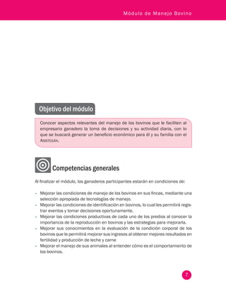 7
Módulo de Manejo Bovino
Objetivo del módulo
Conocer aspectos relevantes del manejo de los bovinos que le faciliten al
empresario ganadero la toma de decisiones y su actividad diaria, con lo
que se buscará generar un beneficio económico para él y su familia con el
Asistegán.
	 Competencias generales
Al finalizar el módulo, los ganaderos participantes estarán en condiciones de:
•	 Mejorar las condiciones de manejo de los bovinos en sus fincas, mediante una
selección apropiada de tecnologías de manejo.
•	 Mejorar las condiciones de identificación en bovinos, lo cual les permitirá regis-
trar eventos y tomar decisiones oportunamente.
•	 Mejorar las condiciones productivas de cada uno de los predios al conocer la
importancia de la reproducción en bovinos y las estrategias para mejorarla.
•	 Mejorar sus conocimientos en la evaluación de la condición corporal de los
bovinos que le permitirá mejorar sus ingresos al obtener mejores resultados en
fertilidad y producción de leche y carne
•	 Mejorar el manejo de sus animales al entender cómo es el comportamiento de
los bovinos.
 