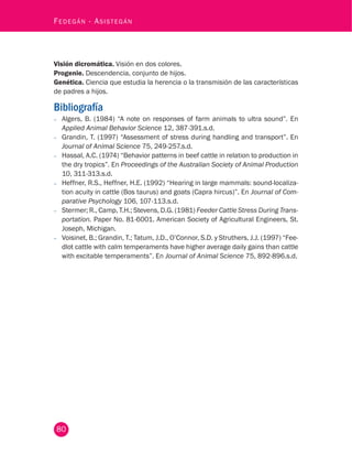 80
Fedegán - Asistegán
Visión dicromática. Visión en dos colores.
Progenie. Descendencia, conjunto de hijos.
Genética. Ciencia que estudia la herencia o la transmisión de las características
de padres a hijos.
Bibliografía
−− Algers, B. (1984) “A note on responses of farm animals to ultra sound”. En
Applied Animal Behavior Science 12, 387-391.s.d.
−− Grandin, T. (1997) “Assessment of stress during handling and transport”. En
Journal of Animal Science 75, 249-257.s.d.
−− Hassal, A.C. (1974) “Behavior patterns in beef cattle in relation to production in
the dry tropics”. En Proceedings of the Australian Society of Animal Production
10, 311-313.s.d.
−− Heffner, R.S., Heffner, H.E. (1992) “Hearing in large mammals: sound-localiza-
tion acuity in cattle (Bos taurus) and goats (Capra hircus)”. En Journal of Com-
parative Psychology 106, 107-113.s.d.
−− Stermer; R., Camp, T.H.; Stevens, D.G. (1981) Feeder Cattle Stress During Trans-
portation. Paper No. 81-6001. American Society of Agricultural Engineers, St.
Joseph, Michigan.
−− Voisinet, B.; Grandin, T.; Tatum, J.D., O’Connor, S.D. y Struthers, J.J. (1997) “Fee-
dlot cattle with calm temperaments have higher average daily gains than cattle
with excitable temperaments”. En Journal of Animal Science 75, 892-896.s.d.
 