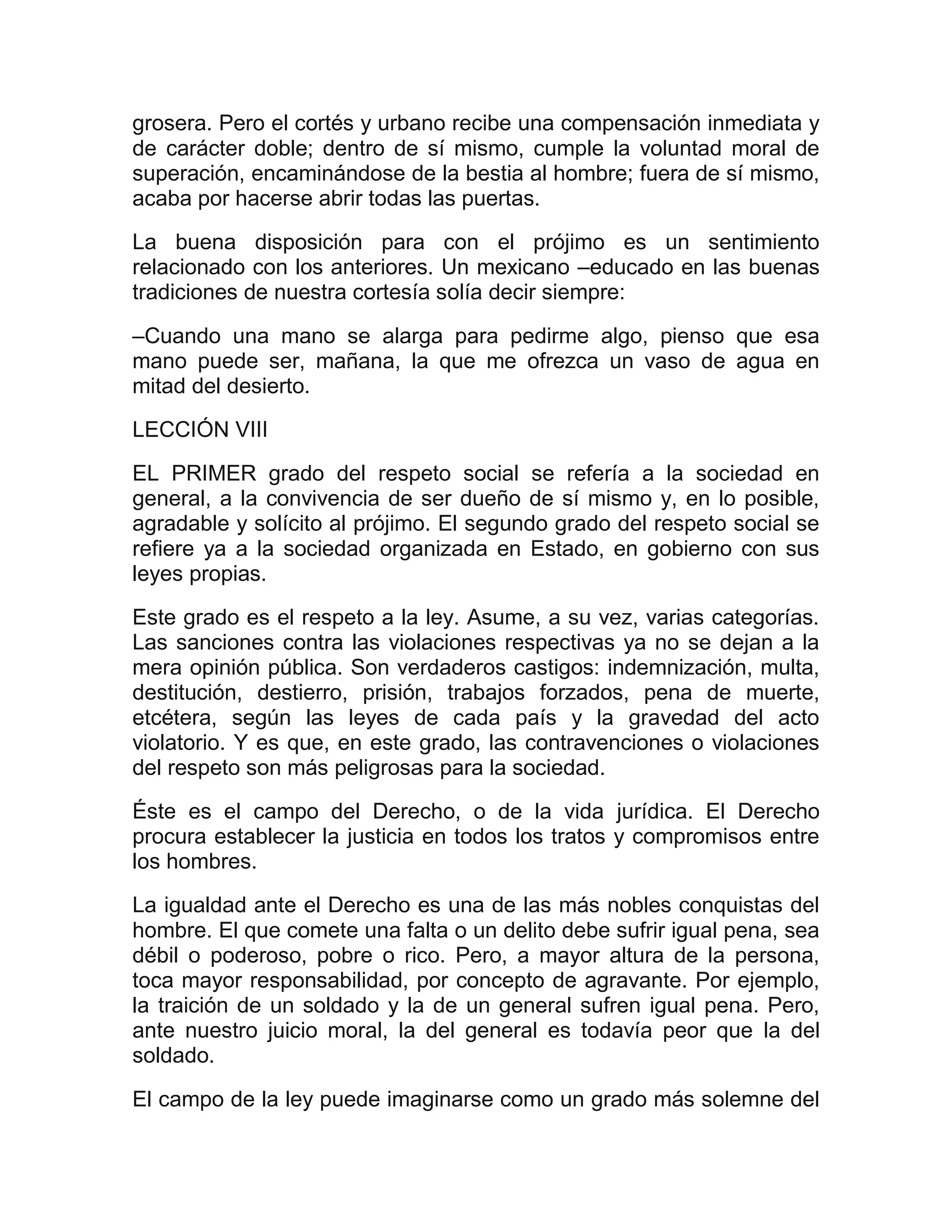 grosera. Pero el cortés y urbano recibe una compensación inmediata y
de carácter doble; dentro de sí mismo, cumple la voluntad moral de
superación, encaminándose de la bestia al hombre; fuera de sí mismo,
acaba por hacerse abrir todas las puertas.
La buena disposición para con el prójimo es un sentimiento
relacionado con los anteriores. Un mexicano –educado en las buenas
tradiciones de nuestra cortesía solía decir siempre:

–Cuando una mano se alarga para pedirme algo, pienso que esa
mano puede ser, mañana, la que me ofrezca un vaso de agua en
mitad del desierto.
LECCIÓN VIII

EL PRIMER grado del respeto social se refería a la sociedad en
general, a la convivencia de ser dueño de sí mismo y, en lo posible,
agradable y solícito al prójimo. El segundo grado del respeto social se
refiere ya a la sociedad organizada en Estado, en gobierno con sus
leyes propias.
Este grado es el respeto a la ley. Asume, a su vez, varias categorías.
Las sanciones contra las violaciones respectivas ya no se dejan a la
mera opinión pública. Son verdaderos castigos: indemnización, multa,
destitución, destierro, prisión, trabajos forzados, pena de muerte,
etcétera, según las leyes de cada país y la gravedad del acto
violatorio. Y es que, en este grado, las contravenciones o violaciones
del respeto son más peligrosas para la sociedad.
Éste es el campo del Derecho, o de la vida jurídica. El Derecho
procura establecer la justicia en todos los tratos y compromisos entre
los hombres.

La igualdad ante el Derecho es una de las más nobles conquistas del
hombre. El que comete una falta o un delito debe sufrir igual pena, sea
débil o poderoso, pobre o rico. Pero, a mayor altura de la persona,
toca mayor responsabilidad, por concepto de agravante. Por ejemplo,
la traición de un soldado y la de un general sufren igual pena. Pero,
ante nuestro juicio moral, la del general es todavía peor que la del
soldado.

El campo de la ley puede imaginarse como un grado más solemne del
 