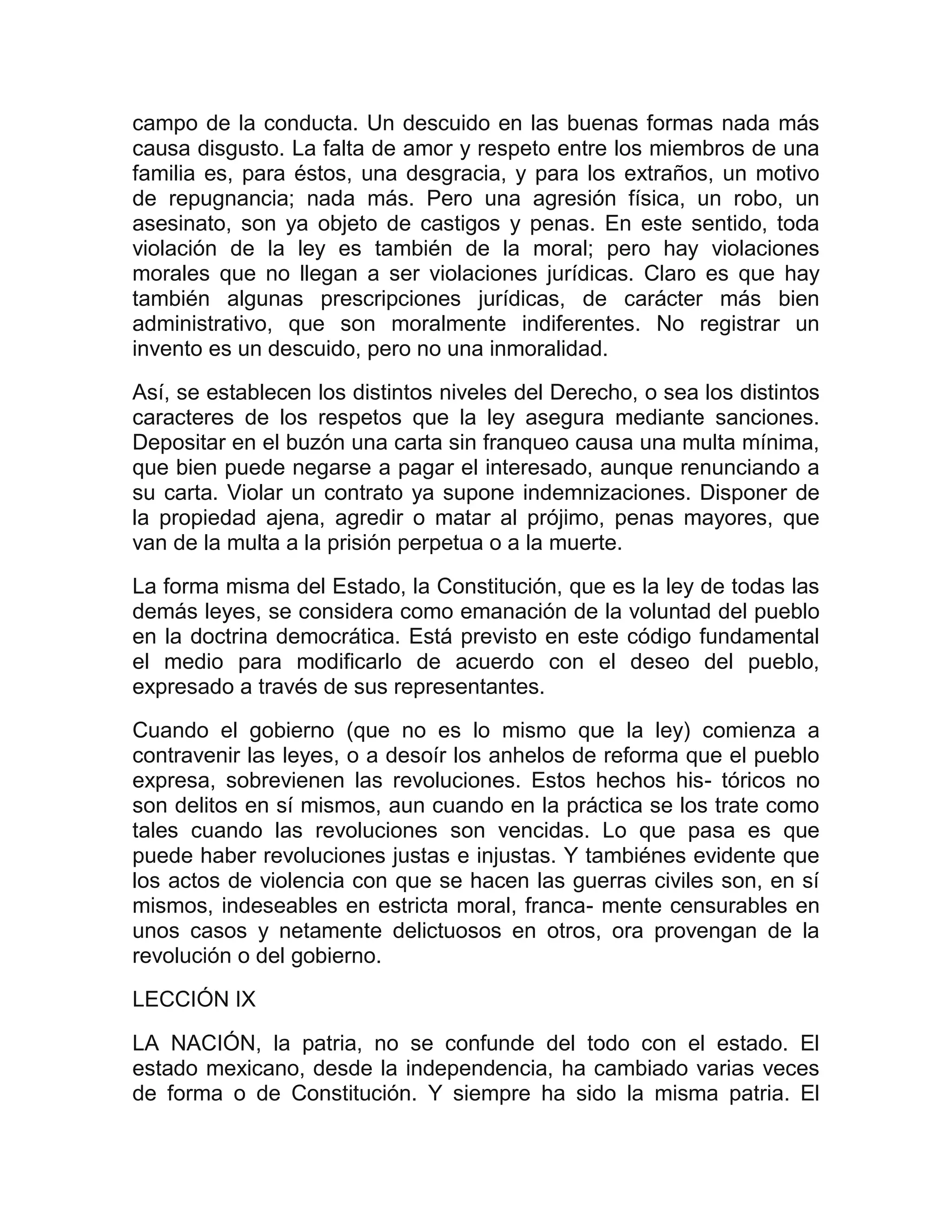 campo de la conducta. Un descuido en las buenas formas nada más
causa disgusto. La falta de amor y respeto entre los miembros de una
familia es, para éstos, una desgracia, y para los extraños, un motivo
de repugnancia; nada más. Pero una agresión física, un robo, un
asesinato, son ya objeto de castigos y penas. En este sentido, toda
violación de la ley es también de la moral; pero hay violaciones
morales que no llegan a ser violaciones jurídicas. Claro es que hay
también algunas prescripciones jurídicas, de carácter más bien
administrativo, que son moralmente indiferentes. No registrar un
invento es un descuido, pero no una inmoralidad.

Así, se establecen los distintos niveles del Derecho, o sea los distintos
caracteres de los respetos que la ley asegura mediante sanciones.
Depositar en el buzón una carta sin franqueo causa una multa mínima,
que bien puede negarse a pagar el interesado, aunque renunciando a
su carta. Violar un contrato ya supone indemnizaciones. Disponer de
la propiedad ajena, agredir o matar al prójimo, penas mayores, que
van de la multa a la prisión perpetua o a la muerte.

La forma misma del Estado, la Constitución, que es la ley de todas las
demás leyes, se considera como emanación de la voluntad del pueblo
en la doctrina democrática. Está previsto en este código fundamental
el medio para modificarlo de acuerdo con el deseo del pueblo,
expresado a través de sus representantes.

Cuando el gobierno (que no es lo mismo que la ley) comienza a
contravenir las leyes, o a desoír los anhelos de reforma que el pueblo
expresa, sobrevienen las revoluciones. Estos hechos his- tóricos no
son delitos en sí mismos, aun cuando en la práctica se los trate como
tales cuando las revoluciones son vencidas. Lo que pasa es que
puede haber revoluciones justas e injustas. Y tambiénes evidente que
los actos de violencia con que se hacen las guerras civiles son, en sí
mismos, indeseables en estricta moral, franca- mente censurables en
unos casos y netamente delictuosos en otros, ora provengan de la
revolución o del gobierno.
LECCIÓN IX

LA NACIÓN, la patria, no se confunde del todo con el estado. El
estado mexicano, desde la independencia, ha cambiado varias veces
de forma o de Constitución. Y siempre ha sido la misma patria. El
 