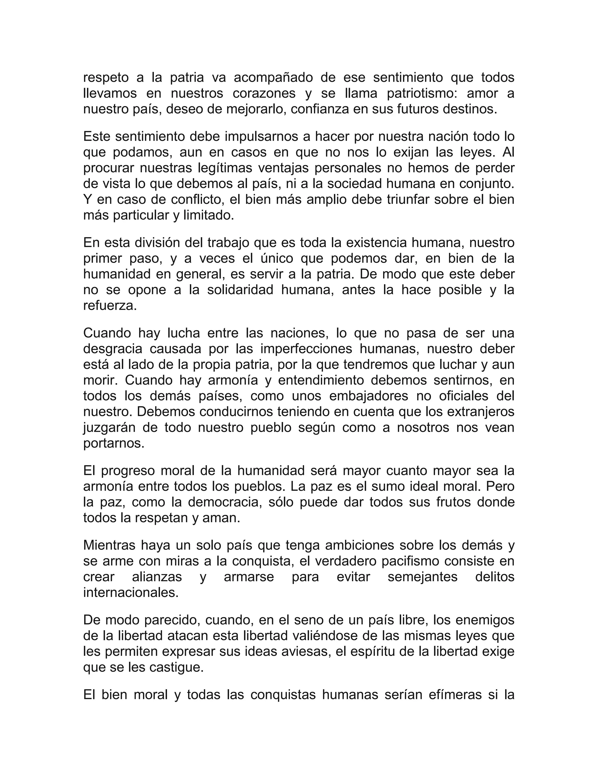 respeto a la patria va acompañado de ese sentimiento que todos
llevamos en nuestros corazones y se llama patriotismo: amor a
nuestro país, deseo de mejorarlo, confianza en sus futuros destinos.

Este sentimiento debe impulsarnos a hacer por nuestra nación todo lo
que podamos, aun en casos en que no nos lo exijan las leyes. Al
procurar nuestras legítimas ventajas personales no hemos de perder
de vista lo que debemos al país, ni a la sociedad humana en conjunto.
Y en caso de conflicto, el bien más amplio debe triunfar sobre el bien
más particular y limitado.

En esta división del trabajo que es toda la existencia humana, nuestro
primer paso, y a veces el único que podemos dar, en bien de la
humanidad en general, es servir a la patria. De modo que este deber
no se opone a la solidaridad humana, antes la hace posible y la
refuerza.

Cuando hay lucha entre las naciones, lo que no pasa de ser una
desgracia causada por las imperfecciones humanas, nuestro deber
está al lado de la propia patria, por la que tendremos que luchar y aun
morir. Cuando hay armonía y entendimiento debemos sentirnos, en
todos los demás países, como unos embajadores no oficiales del
nuestro. Debemos conducirnos teniendo en cuenta que los extranjeros
juzgarán de todo nuestro pueblo según como a nosotros nos vean
portarnos.

El progreso moral de la humanidad será mayor cuanto mayor sea la
armonía entre todos los pueblos. La paz es el sumo ideal moral. Pero
la paz, como la democracia, sólo puede dar todos sus frutos donde
todos la respetan y aman.

Mientras haya un solo país que tenga ambiciones sobre los demás y
se arme con miras a la conquista, el verdadero pacifismo consiste en
crear alianzas y armarse para evitar semejantes delitos
internacionales.

De modo parecido, cuando, en el seno de un país libre, los enemigos
de la libertad atacan esta libertad valiéndose de las mismas leyes que
les permiten expresar sus ideas aviesas, el espíritu de la libertad exige
que se les castigue.
El bien moral y todas las conquistas humanas serían efímeras si la
 