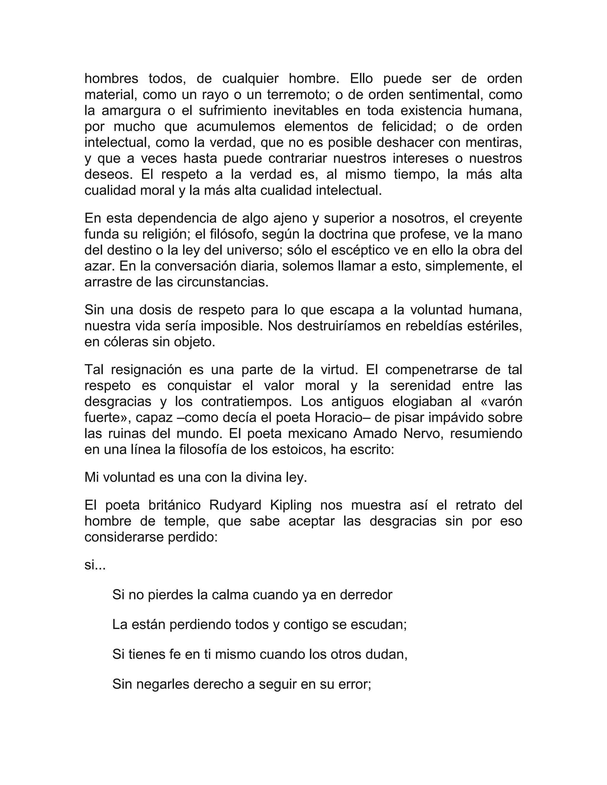 hombres todos, de cualquier hombre. Ello puede ser de orden
material, como un rayo o un terremoto; o de orden sentimental, como
la amargura o el sufrimiento inevitables en toda existencia humana,
por mucho que acumulemos elementos de felicidad; o de orden
intelectual, como la verdad, que no es posible deshacer con mentiras,
y que a veces hasta puede contrariar nuestros intereses o nuestros
deseos. El respeto a la verdad es, al mismo tiempo, la más alta
cualidad moral y la más alta cualidad intelectual.

En esta dependencia de algo ajeno y superior a nosotros, el creyente
funda su religión; el filósofo, según la doctrina que profese, ve la mano
del destino o la ley del universo; sólo el escéptico ve en ello la obra del
azar. En la conversación diaria, solemos llamar a esto, simplemente, el
arrastre de las circunstancias.
Sin una dosis de respeto para lo que escapa a la voluntad humana,
nuestra vida sería imposible. Nos destruiríamos en rebeldías estériles,
en cóleras sin objeto.
Tal resignación es una parte de la virtud. El compenetrarse de tal
respeto es conquistar el valor moral y la serenidad entre las
desgracias y los contratiempos. Los antiguos elogiaban al «varón
fuerte», capaz –como decía el poeta Horacio– de pisar impávido sobre
las ruinas del mundo. El poeta mexicano Amado Nervo, resumiendo
en una línea la filosofía de los estoicos, ha escrito:

Mi voluntad es una con la divina ley.
El poeta británico Rudyard Kipling nos muestra así el retrato del
hombre de temple, que sabe aceptar las desgracias sin por eso
considerarse perdido:

si...

        Si no pierdes la calma cuando ya en derredor

        La están perdiendo todos y contigo se escudan;

        Si tienes fe en ti mismo cuando los otros dudan,

        Sin negarles derecho a seguir en su error;
 