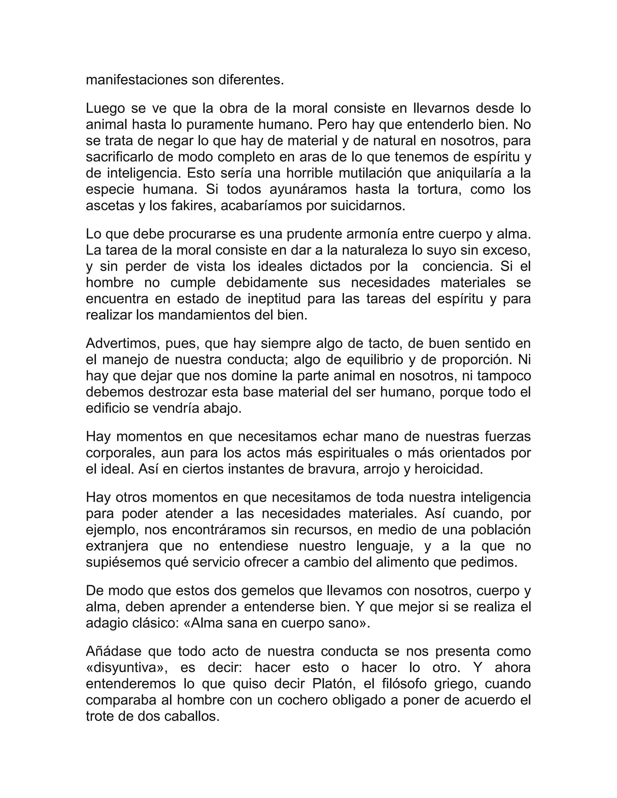 manifestaciones son diferentes.

Luego se ve que la obra de la moral consiste en llevarnos desde lo
animal hasta lo puramente humano. Pero hay que entenderlo bien. No
se trata de negar lo que hay de material y de natural en nosotros, para
sacrificarlo de modo completo en aras de lo que tenemos de espíritu y
de inteligencia. Esto sería una horrible mutilación que aniquilaría a la
especie humana. Si todos ayunáramos hasta la tortura, como los
ascetas y los fakires, acabaríamos por suicidarnos.

Lo que debe procurarse es una prudente armonía entre cuerpo y alma.
La tarea de la moral consiste en dar a la naturaleza lo suyo sin exceso,
y sin perder de vista los ideales dictados por la conciencia. Si el
hombre no cumple debidamente sus necesidades materiales se
encuentra en estado de ineptitud para las tareas del espíritu y para
realizar los mandamientos del bien.

Advertimos, pues, que hay siempre algo de tacto, de buen sentido en
el manejo de nuestra conducta; algo de equilibrio y de proporción. Ni
hay que dejar que nos domine la parte animal en nosotros, ni tampoco
debemos destrozar esta base material del ser humano, porque todo el
edificio se vendría abajo.

Hay momentos en que necesitamos echar mano de nuestras fuerzas
corporales, aun para los actos más espirituales o más orientados por
el ideal. Así en ciertos instantes de bravura, arrojo y heroicidad.

Hay otros momentos en que necesitamos de toda nuestra inteligencia
para poder atender a las necesidades materiales. Así cuando, por
ejemplo, nos encontráramos sin recursos, en medio de una población
extranjera que no entendiese nuestro lenguaje, y a la que no
supiésemos qué servicio ofrecer a cambio del alimento que pedimos.

De modo que estos dos gemelos que llevamos con nosotros, cuerpo y
alma, deben aprender a entenderse bien. Y que mejor si se realiza el
adagio clásico: «Alma sana en cuerpo sano».

Añádase que todo acto de nuestra conducta se nos presenta como
«disyuntiva», es decir: hacer esto o hacer lo otro. Y ahora
entenderemos lo que quiso decir Platón, el filósofo griego, cuando
comparaba al hombre con un cochero obligado a poner de acuerdo el
trote de dos caballos.
 