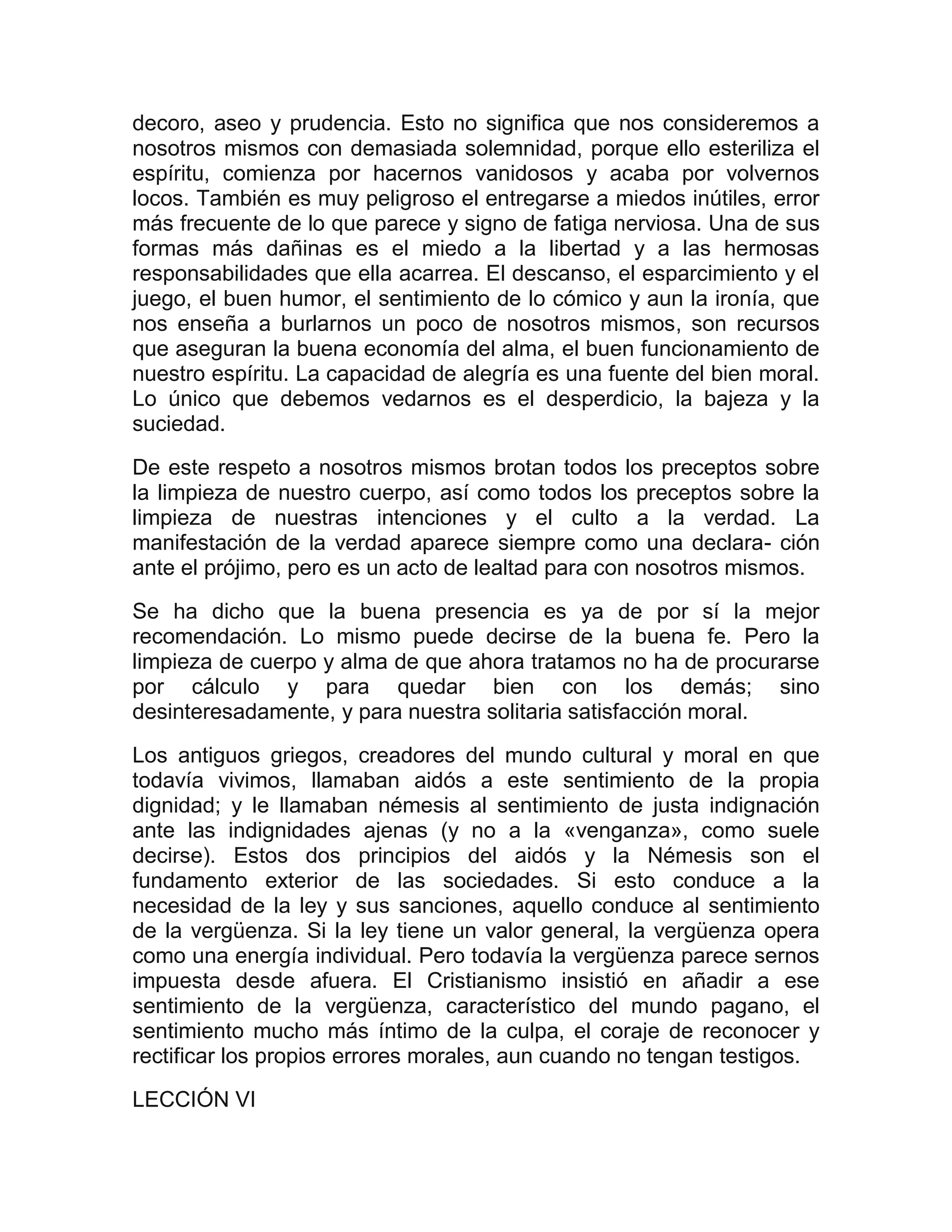 decoro, aseo y prudencia. Esto no significa que nos consideremos a
nosotros mismos con demasiada solemnidad, porque ello esteriliza el
espíritu, comienza por hacernos vanidosos y acaba por volvernos
locos. También es muy peligroso el entregarse a miedos inútiles, error
más frecuente de lo que parece y signo de fatiga nerviosa. Una de sus
formas más dañinas es el miedo a la libertad y a las hermosas
responsabilidades que ella acarrea. El descanso, el esparcimiento y el
juego, el buen humor, el sentimiento de lo cómico y aun la ironía, que
nos enseña a burlarnos un poco de nosotros mismos, son recursos
que aseguran la buena economía del alma, el buen funcionamiento de
nuestro espíritu. La capacidad de alegría es una fuente del bien moral.
Lo único que debemos vedarnos es el desperdicio, la bajeza y la
suciedad.

De este respeto a nosotros mismos brotan todos los preceptos sobre
la limpieza de nuestro cuerpo, así como todos los preceptos sobre la
limpieza de nuestras intenciones y el culto a la verdad. La
manifestación de la verdad aparece siempre como una declara- ción
ante el prójimo, pero es un acto de lealtad para con nosotros mismos.
Se ha dicho que la buena presencia es ya de por sí la mejor
recomendación. Lo mismo puede decirse de la buena fe. Pero la
limpieza de cuerpo y alma de que ahora tratamos no ha de procurarse
por cálculo y para quedar bien con los demás; sino
desinteresadamente, y para nuestra solitaria satisfacción moral.
Los antiguos griegos, creadores del mundo cultural y moral en que
todavía vivimos, llamaban aidós a este sentimiento de la propia
dignidad; y le llamaban némesis al sentimiento de justa indignación
ante las indignidades ajenas (y no a la «venganza», como suele
decirse). Estos dos principios del aidós y la Némesis son el
fundamento exterior de las sociedades. Si esto conduce a la
necesidad de la ley y sus sanciones, aquello conduce al sentimiento
de la vergüenza. Si la ley tiene un valor general, la vergüenza opera
como una energía individual. Pero todavía la vergüenza parece sernos
impuesta desde afuera. El Cristianismo insistió en añadir a ese
sentimiento de la vergüenza, característico del mundo pagano, el
sentimiento mucho más íntimo de la culpa, el coraje de reconocer y
rectificar los propios errores morales, aun cuando no tengan testigos.
LECCIÓN VI
 