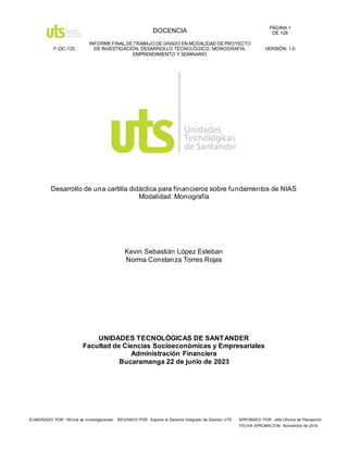 DOCENCIA
PÁGINA 1
DE 128
F-DC-125
INFORME FINAL DE TRABAJO DE GRADO EN MODALIDAD DE PROYECTO
DE INVESTIGACIÓN, DESARROLLO TECNOLÓGICO, MONOGRAFÍA,
EMPRENDIMIENTO Y SEMINARIO
VERSIÓN: 1.0
ELABORADO POR: Oficina de Investigaciones REVISADO POR: Soporte al Sistema Integrado de Gestión UTS APROBADO POR: Jefe Oficina de Planeación
FECHA APROBACION: Noviembre de 2019
Desarrollo de una cartilla didáctica para financieros sobre fundamentos de NIAS
Modalidad: Monografía
Kevin Sebastián López Esteban
Norma Constanza Torres Rojas
UNIDADES TECNOLÓGICAS DE SANTANDER
Facultad de Ciencias Socioeconómicas y Empresariales
Administración Financiera
Bucaramanga 22 de junio de 2023
 