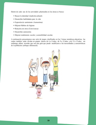 Dentro de cada una de las actividades planteadas en las áreas se busca:

  • Buscar la identidad (tradición cultural)
  • Desarrollar habilidades para la vida
  • Expresión de sentimiento (Autoestima)
  • Mejorar Hábitos de higiene
  • Relación con otros (Convivencia)
  • Desarrollar autonomía
  • Mejorar rendimiento escolar y sostenibilidad escolar.

A continuación presentamos una serie de juegos clasificados en las 3 áreas temáticas educativas, las
cuales también están dividas en grupos etarios de 6 a 8 años, de 9 a 12 años y de 13 a 15 años, sin
embargo, deben recordar que son una guía que puede modificarse a las necesidades y características
de la población (enfoque diferencial).




                                                 10
 
