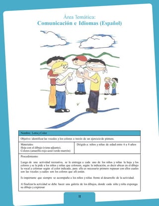 Área Temática:
              Comunicación e Idiomas (Español)




Nombre: Letra y Color
Objetivo: identificar las vocales y los colores a través de un ejercicio de pintura.
Materiales:                                       Dirigido a: niños y niñas de edad entre 6 a 8 años
Hoja con el dibujo (viene adjunto).
Colores (amarillo-rojo-azul-verde-marrón)
Procedimiento:

Luego de una actividad recreativa, se le entrega a cada uno de los niños y niñas la hoja y los
colores y se le pide a los niños y niñas que coloreen, según la indicación, es decir ubicar en el dibujo
la vocal y colorear según el color indicado, para ello es necesario primero repasar con ellos cuales
son las vocales y cuáles son los colores que allí están.

Es importante que siempre se acompañe a los niños y niñas frente al desarrollo de la actividad.

Al finalizar la actividad se debe hacer una galería de los dibujos, donde cada niño y niña exponga
su dibujo y expresar


                                                   11
 