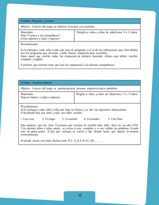 Nombre: Pregunta y conoce
Objetivo: A través del juego se refuerce la lectura y la escritura
Materiales:                                       Dirigido a: niños y niñas de edad entre 9 a 12 años
Hoja “Conoce a tus compañeros”
(viene adjunto) y Lápiz o lapicero
Procedimiento:

Se le entrega a cada niño y niña una hoja de pregunta, y se le da las indicaciones que ellos deben
leer las preguntas que allí están y debe buscar respuesta para escribirla.
Gana aquel que escriba todas las respuesta de primero haciendo énfasis que deben escribir
completo y legible.
El primero que termine tiene que leer las respuestas a los demás compañeros.




Nombre: Escríbelo Rápido
Objetivo: A través del juego se pueda generar proceso cognitivos hacia palabras
Materiales:                                      Dirigido a: niños y niñas de edad entre 13 a 15 años
Hoja en blanco y Lápiz o lapicero


Procedimiento:
Se le entrega a cada niño y niña una hoja en blanco y se dan las siguientes indicaciones.
El facilitador dirá una letra y cada uno debe escribir :

1. Una cosa        2. Un lugar       3. Un animal        4. Un nombre       5. Una fruta

Que empiece por esa letra. El primero que termine de escribir todo, debe decir en voz alta ALTO.
Y los demás niños y niñas paran, se revisa si esta completo y si son validas las palabras. Si todo
esta ok gana punto. Si hay que corregir, se vuelve a dar tiempo hasta que alguno lo termine
correctamente.

Se puede iniciar con letras fáciles como P, C, A, S, E, B, O, I, M………




                                                    12
 