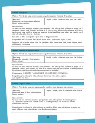 Nombre: Crucigrama
Objetivo: A través del juego se reconozcan las palabras como elemento de escritura
Materiales:                                     Dirigido a: niños y niñas de edad entre 6 a 8 años
Hoja con el crucigrama (viene adjunto)
Lápiz o lapicero, colores
Procedimiento:
Se inicia con una actividad recreativa que permitan a los niños y niñas dividirse en grupos de 2
personas, cuando está formada las binas se le entrega una hoja con el crucigrama, se le debe
explicar que cada casilla se ubica una letra que forma la palabra, para saber que palabra es, el
niño o la niña debe observar el dibujo.
Para ellos se debe acompañar y guiar para su diligenciamiento
Las palabras son: Sol, Luna, Árbol, Balón, Perro, Nube, Tetero, Gato, Pájaro y Carro.
Luego de que el grupo ubica todas las palabras, debe formar una frase donde ubique varias
palabras del crucigrama.


Nombre: Descubre el mensaje oculto
Objetivo: A través del juego se reconozcan las palabras como elemento de escritura

Materiales:                                     Dirigido a: niños y niñas de edad entre 9 a 12 años
Hoja con los mensajes (viene adjunto).
Lápiz o lapicero

Procedimiento:
Se inicia con una actividad recreativa que permitan a los niños y niñas dividirse en grupos de 2
personas, cuando está formada las binas se le entrega una hoja que contiene un mensaje oculto
el cual deben descubrir realizando la conversión de los símbolos.
El mensaje es: EL RESPETO Y LA SOLIDARIDAD SON PARTE DE LA CONVIVENCIA.
Luego de que los niños y las niñas ubiquen el mensaje ellos deben explicar
que significa esa frase.


Nombre: Sopa de letras

Objetivo: A través del juego se reconozcan las palabras como elemento de escritura
Materiales:                                     Dirigido a: niños y niñas de edad entre 13 a 15 años
Hoja con la sopa de letra (viene adjunto)
Lápiz o lapicero

Procedimiento:
Se inicia con una actividad recreativa que permitan a los niños y niñas dividirse en grupos
de 3 personas, cuando está formada el trío se le entrega la hoja con la sopa de letra las
cuales deben encerar.

Luego de que los niños y las niñas ubiquen las palabras deben hacer adivinanzas o coplas con
estas palabras, para presentárselo a sus demás compañeros.



                                                 15
 