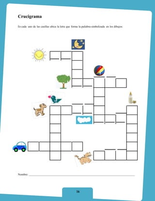 Crucigrama

En cada uno de las casillas ubica la letra que forma la palabra simbolizada en los dibujos:



                                                        !

                                                        !



                  "!                   #!        *!         !        !        !        !      !
                   !                    !        , !         !       !        !         !      !
                   !                    !        ) !         !       !        !         !      !
                   !                    !        (!         +!      0!       #!        *!      !
                   !                    !         !          !      (!        !         !      !
                   !                    !         !          !      *!        !         !      !
                  ?!                   &!        +!         +!      #!        !         !     P!
                  (!                    !         !          !      ) !      , !       0!     &!
                  .!                    !         !          !       !        !         !     P!
                  (!                    !         !          !       !        !         !     &!
           $! ( ! +!                   +!        #!          !       !        !         !     +!
                  #!                    !         !          !      =!       (!        P!     #!

Nombre:




                                                  16
 