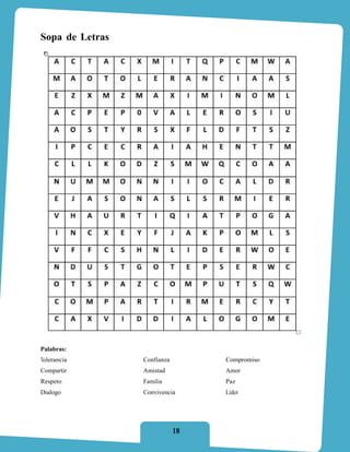 Sopa de Letras




Palabras:
Tolerancia       Confianza        Compromiso
Compartir        Amistad          Amor
Respeto          Familia          Paz
Dialogo          Convivencia      Líder




                             18
 