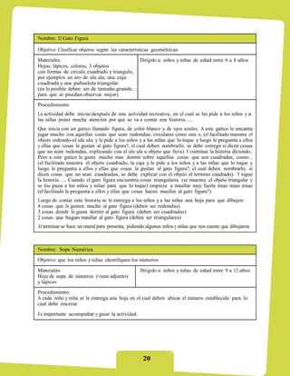 Nombre: El Gato Figura

Objetivo: Clasificar objetos según las características geométricas
Materiales:                                       Dirigido a: niños y niñas de edad entre 6 a 8 años
Hojas, lápices, colores, 3 objetos
con formas de circulo, cuadrado y triangulo,
por ejemplos un aro de ula ula, una caja
cuadrada y una pañueleta triangular.
(en lo posible deben ser de tamaño grande,
para que se puedan observar mejor).
Procedimiento:
La actividad debe iniciar después de una actividad recreativa, en el cual se les pide a los niños y a
las niñas poner mucha atención por que se va a contar una historia…..
Que inicia con un gatico llamado figura, de color blanco y de ojos azules. A este gatico le encanta
jugar mucho con aquellas cosas que sean redondas, circulares como una o, (el facilitado muestra el
objeto redondo-el ula ula; y le pide a los niños y a las niñas que lo toque y luego le pregunta a ellos
y ellas que cosas le gustan al gato figura?, el cual deben nombrarlo, se debe corregir si dicen cosas
que no sean redondas, explicando con el ula ula u objeto que lleva). Y continua la historia diciendo..
Pero a este gatico le gusta mucho mas dormir sobre aquellas cosas que son cuadradas, como...
(el facilitado muestra el objeto cuadrado, la caja y le pide a los niños y a las niñas que lo toque y
luego le pregunta a ellos y ellas que cosas le gustan al gato figura?, el cual deben nombrarlo, si
dicen cosas que no sean cuadradas, se debe explicar con el objeto el termino cuadrado). Y sigue
la historia….. Cuando el gato figura encuentra cosas triangulares (se muestra el objeto triangular y
se los pasa a los niños y niñas para que lo toque) empieza a maullar muy fuerte miao miao miao
(el facilitado le pregunta a ellos y ellas que cosas hacen maullar al gato figura?).
Luego de contar esta historia se le entrega a los niños y a las niñas una hoja para que dibujen:
4 cosas que le gusten mucho al gato figura (deben ser redondas)
3 cosas donde le gusta dormir al gato figura (deben ser cuadradas)
2 cosas que hagan maullar al gato figura (deben ser triangulares)
Al terminar se hace un mural para presenta, pidiendo algunos niños y niñas que nos cuente que dibujaron.



Nombre: Sopa Numérica
Objetivo: que los niños y niñas identifiquen los números

Materiales:                                       Dirigido a: niños y niñas de edad entre 9 a 12 años
Hoja de sopa de números (viene adjunto)
y lápices
Procedimiento:
A cada niño y niña se le entrega una hoja en el cual deben ubicar el número establecido para lo
cual debe encerar.
Es importante acompañar y guiar la actividad.




                                                   20
 