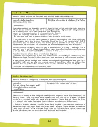 Nombre: Carrera Matemática
Objetivo: a través del juego los niños y las niñas realicen operaciones matemáticas

Materiales: fichas de colores,                         Dirigido a: niños y niñas de edad entre 13 a 15 años
marcadores, globo, cinta.
Procedimiento:
El facilitador por medio de actividades recreativas divide el grupo en dos subgrupos iguales. Los cuales
deberán ponerse un nombre, y a cada uno de los participantes de los subgrupos se les entrega una tarjeta
con un número grande, y se la deben ubica en un lugar visible (pecho).
Al grupo A se les entrega las tarjetas de color amarillo con los números.
Al grupo B se les entrega las tarjetas de color verde con los números.
Cada participante debe tener un número asignado, y debe ser igual en los dos grupos.

La actividad consiste en que ellos deben ir a tomar un globo que esta colgado al techo o esta pegado en el
suelo. Los grupos deben estar a mínimo 3 metros de distancia del globo. Y solo pueden arrancar desde la
raya de salida. Solo sale a tomar el globo aquel número que es el resultado de una suma, una resta, una
multiplicación o una división. Para ello es importante dar las instrucciones y normas a los participantes.

El facilitador anuncia sale el niño o la niñas que tenga el número resultado de la suma….. por ejemplo 2 + 5, es
decir sale a correr el niño o la niña que tenga el número 7, para tomar el globo y el primero que llegue gana.
La resta de 15-10: ….. la multiplicación de 2*2: ….. la división de 10/ 2: ……..
Para ello se tiene una cartelera donde se van ubicando los puntos.
Es importante iniciar con operaciones de suma, resta, multiplicaciones y divisiones básicas, a medida que se lleve
el juego y se evidencie el nivel de los niños y niñas frente a estas operaciones se puede poner más complejas.
Se puede trabajar solo con resultados hasta el número ubicados en los grupos (por ejemplo hasta el 10, 12 o 15)
pero también puede hacer que salga binas es decir el número 30, para ello debe salir el niño o niña que tiene
el número 3 y el niño o niña que tiene el numero 0. Solo vale punto si llegan los dos juntos con el globo.
Al finalizar la actividad gana aquel que sume más puntos.




Nombre: Que número será?
Objetivo: reconocer el concepto de los numero a partir de contar objetos.
Materiales:                                           Dirigido a: Niños y niñas entre 6-8 años
Hoja con el juego Que número será?
(viene adjunto), lápices, colores
y hojas blancas
Procedimiento:
El facilitador le entrega a cada niño y niña una hoja con el juego (del ábaco) Que número será? con
lápices y colores. Ellos y ellas deben ubicar cuantas fichas tiene cada una de las barras, y lo deben
escribir en el cuadro de abajo; para saber ellos y ellas deben contar. Hay que colorear las fichas.
En la segunda parte ahora ellos deben hacer la cantidad de fichas que el número indica.
Al finalizar la actividad los niños y las niñas deben hacer grupo de 4, para que entre ellos mismo se
revisen si lo tienen bien, luego deben entre todos hacer 2 ábancos en una hoja para entregárselo
a otro grupo diferente. Todos los grupos deben tener una hoja con el reto y gana el grupo que
termine mas rápido, para eso deben entregarlo coloreado y diligenciado.




                                                        22
 