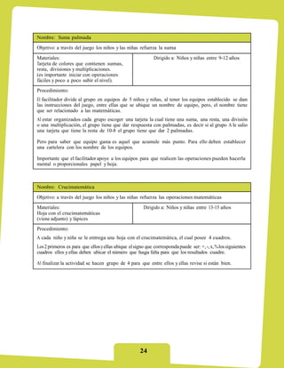 Nombre: Suma palmada
Objetivo: a través del juego los niños y las niñas refuerza la suma
Materiales:                                                  Dirigido a: Niños y niñas entre 9-12 años
Tarjeta de colores que contienen sumas,
resta, divisiones y multiplicaciones.
(es importante iniciar con operaciones
fáciles y poco a poco subir el nivel).
Procedimiento:
El facilitador divide al grupo en equipos de 5 niños y niñas, al tener los equipos establecido se dan
las instrucciones del juego, entre ellas que se ubique un nombre de equipo, pero, el nombre tiene
que ser relacionado a las matemáticas.
Al estar organizados cada grupo escoger una tarjeta la cual tiene una suma, una resta, una división
o una multiplicación, el grupo tiene que dar respuesta con palmadas, es decir si al grupo A le salio
una tarjeta que tiene la resta de 10-8 el grupo tiene que dar 2 palmadas.

Pero para saber que equipo gana es aquel que acumule más punto. Para ello deben establecer
una cartelera con los nombre de los equipos.

Importante que el facilitador apoye a los equipos para que realicen las operaciones pueden hacerla
mental o proporcionales papel y hoja.



Nombre: Crucimatemática
Objetivo: a través del juego los niños y las niñas refuerza las operaciones matemáticas
Materiales:                                            Dirigido a: Niños y niñas entre 13-15 años
Hoja con el crucimatemáticas
(viene adjunto) y lápices
Procedimiento:
A cada niño y niña se le entrega una hoja con el crucimatemática, el cual posee 4 cuadros.
Los 2 primeros es para que ellos y ellas ubique el signo que corresponda puede ser: +, -, x, % los siguientes
cuadros ellos y ellas deben ubicar el número que haga falta para que los resultados cuadre.

Al finalizar la actividad se hacen grupo de 4 para que entre ellos y ellas revise si están bien.




                                                     24
 