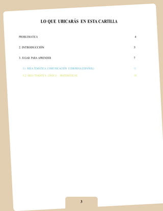 LO QUE UBICARÁS EN ESTA CARTILLA


PROBLEMATICA                                            4


2. INTRODUCCIÓN                                         5


3. JUGAR PARA APRENDER                                  7


  3.1 ÁREA TEMÁTICA: COMUNICACIÓN E IDIOMAS (ESPAÑOL)   11

  3.2 ÁREA TEMÁTICA: LÓGICA – MATEMÁTICAS               19




                                            3
 