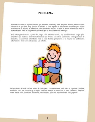PROBLEMA



 Teniendo en cuenta el bajo rendimiento que presentan los niños y niñas del grado primero; tomando como
 referencia de que eran muy apáticos al estudio lo cual impidió un rendimiento favorable para seguir
 escalando en su proceso de formación como estudiante me di a la terea de buscar maneras de atraer la
 atención de los niños en las jornadas educativas por tal motivo arme una estrategia.

 Esta estrategia reconoce a partir del juego y del refuerzo escolar, una fusión llamada “Jugar para
 aprender” que pretende posibilitar elementos que lleven a los niño a identificarse como personas de
 derechos, a desarrollar habilidades para la vida, factores protectores y a mejorar su rendimiento,
 adaptación y motivación a la escuela y el estudio.




La educación no debe ser un muro de conceptos y conocimientos que solo se aprende estando
sentados, con un cuaderno y un lápiz, sino que también el estar con el otro, compartir, explorar,
sentir, hacer, hasta cuestionar posibilitan conocimiento, y de que mejor manera, sino, jugando




                                                  4
 