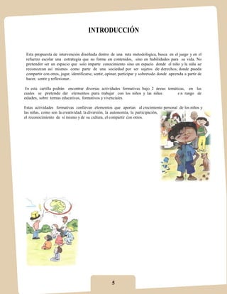 INTRODUCCIÓN


 Esta propuesta de intervención diseñada dentro de una ruta metodológica, busca en el juego y en el
 refuerzo escolar una estrategia que no forme en contenidos, sino en habilidades para su vida. No
 pretender ser un espacio que solo imparte conocimiento sino un espacio donde el niño y la niña se
 reconozcan así mismos como parte de una sociedad por ser sujetos de derechos, donde pueda
 compartir con otros, jugar, identificarse, sentir, opinar, participar y sobretodo donde aprenda a partir de
 hacer, sentir y reflexionar..

En esta cartilla podrán encontrar diversas actividades formativas bajo 2 áreas temáticas, en las
cuales se pretende dar elementos para trabajar con los niños y las niñas            e n rango de
edades, sobre temas educativos, formativos y vivenciales.

Estas actividades formativas conllevan elementos que aportan al crecimiento personal de los niños y
las niñas, como son la creatividad, la diversión, la autonomía, la participación,
el reconocimiento de sí mismo y de su cultura, el compartir con otros.




                                                     5
 