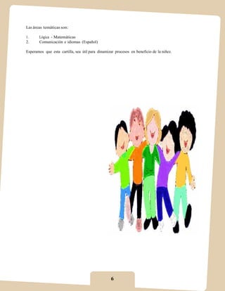 Las áreas temáticas son:

1.     Lógica - Matemáticas
2.     Comunicación e idiomas (Español)

Esperamos que esta cartilla, sea útil para dinamizar procesos en beneficio de la niñez.




                                                  6
 