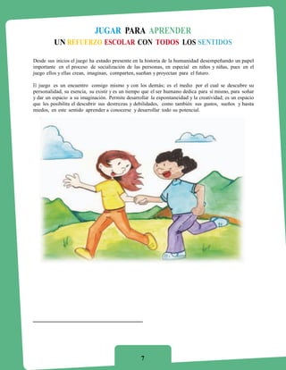 JUGAR PARA APRENDER
         UN REFUERZO ESCOLAR CON TODOS LOS SENTIDOS

Desde sus inicios el juego ha estado presente en la historia de la humanidad desempeñando un papel
importante en el proceso de socialización de las personas, en especial en niños y niñas, pues en el
juego ellos y ellas crean, imaginan, comparten, sueñan y proyectan para el futuro.

El juego es un encuentro consigo mismo y con los demás; es el medio por el cual se descubre su
personalidad, su esencia, su existir y es un tiempo que el ser humano dedica para sí mismo, para soñar
y dar un espacio a su imaginación. Permite desarrollar la espontaneidad y la creatividad; es un espacio
que les posibilita el descubrir sus destrezas y debilidades, como también sus gustos, sueños y hasta
miedos, en este sentido aprender a conocerse y desarrollar todo su potencial.




                                                  7
 