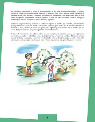Por tal motivo retomamos el juego en la importancia de ser una herramienta útil para adquirir y
desarrollar capacidades intelectuales, motoras o afectivas, y se vuelve nuestra mejor estrategia de
refuerzo escolar que no busca transmitir un cúmulo de información, sino habilidades para la vida,
donde se aprenda divirtiéndose, desde el colectivo, el estar con otros, haciendo, desde el diálogo de
saberes y de culturas, se aprenda desde el sentir y el pensar.

Dentro del juego los niños y las niñas se les facilita explorar el mundo que los rodea, pero realmente
quien permite esa lectura del mundo son nuestros sentidos, pues cada uno de nosotros utilizamos la
audición, el tacto, el olfato, la visión y el gusto para explorar y relacionarnos con el mundo que nos
rodea. Son estos sentidos los que nos permiten recibir información.

A través de los sentidos los niños y niñas pueden comprenden mejor las cosas, las experiencias
sensoriales le ayudan a identificar olores, distinguir sabores, reconocer sonidos, diferenciar colores,
conocer texturas, pero además provocan oportunidades valiosas de aprendizaje. Los niños y las niñas
aprenden a usar su cuerpo y almacenan estas valiosas experiencias de aprendizaje en su cerebro.




.



                                                  8
 