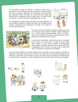 Y es aquí donde el juego, los sentidos y el refuerzo escolar toman su
papel dentro de la estrategia: jugar para aprender un refuerzo escolar
con todos los sentidos. Buscamos dar herramienta a los facilitadores,
para desarrollar dentro del marco de intervención unas pautas que
permitan incluir y adaptarse al niño y la niña no solo a su medio escolar,
sino también a su nuevo contexto en habilidades para su vida.

La necesidad de un apoyo escolar transitorio deriva principalmente de
la necesidad de modificar los hábitos de estudio y de incorporar nuevos
métodos y herramientas de aprendizaje, de acuerdo con la edad y el
nivel de dificultad del curso.

                                        Por lo tanto, la tarea del facilitador consiste en preparar una serie
                                        de motivaciones para realizar actividades lúdico-pedagógicas
                                        en un medio especialmente preparado donde los niños y
                                        niñas sean autónomos del proceso, puedan expresar, sentir y
                                        participar en el desarrollo de las mismas.

                                        El material de las actividades a desarrollarse debe ser pensado
                                        para los niños y las niñas según su rango de edad, cultura,
                                        etnia, contexto y si hay alguna condición de discapacidad.
                                        Jamás elabore actividades pensando como adulto, debe tener
                                        la capacidad de volver a sentir y ver como un niño o niña, de ser
                                        capaz de identificar las verdaderas necesidades.

El uso de material didáctico y recreativo siempre debe ser simple y concreto, llamativo y divertido, en
proporción a la estructura mental y física de los niños y las niñas, todos estos elementos permiten motivar,
concentrar y sobre todo a que despierten ese deseo por conocer más y por perseverar. Recordemos que
los conocimientos se transmiten con mayor facilidad si el niño y la niña tienen entusiasmo por aprender.




                                                    9
 