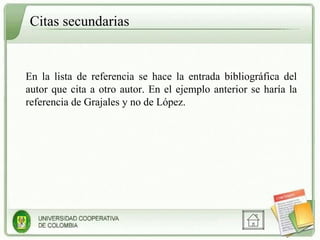 Citas secundarias En la lista de referencia se hace la entrada bibliográfica del autor que cita a otro autor. En el ejemplo anterior se haría la referencia de Grajales y no de López. 