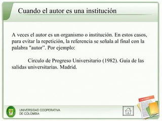 Cuando el autor es una institución A veces el autor es un organismo o institución. En estos casos, para evitar la repetición, la referencia se señala al final con la palabra "autor”. Por ejemplo: Circulo de Progreso Universitario (1982). Guía de las salidas universitarias. Madrid. 
