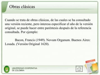 Obras clásicas Cuando se trata de obras clásicas, de las cuales se ha consultado una versión reciente, pero interesa especificar el año de la versión original, se puede hacer entre paréntesis después de la referencia consultada. Por ejemplo: Bacon, Francis (1949). Novum Organum. Buenos Aires: Losada. (Versión Original 1620). 