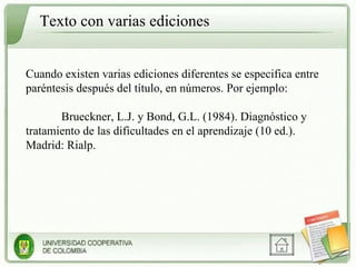Cuando existen varias ediciones diferentes se especifica entre paréntesis después del título, en números. Por ejemplo: Brueckner, L.J. y Bond, G.L. (1984). Diagnóstico y tratamiento de las dificultades en el aprendizaje (10 ed.). Madrid: Rialp. Texto con varias ediciones 