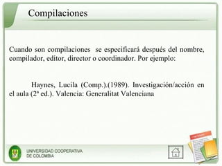 Cuando son compilaciones  se especificará después del nombre, compilador, editor, director o coordinador. Por ejemplo: Haynes, Lucila (Comp.).(1989). Investigación/acción en el aula (2ª ed.). Valencia: Generalitat Valenciana Compilaciones  