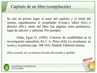 Capitulo de un libro (compilación) Se cita en primer lugar el autor del capítulo y el título del mismo, seguidamente el compilador (Comp.), editor (Ed.) o director (Dir.), título del libro (las páginas entre paréntesis). lugar de edición: y editorial. Por ejemplo: Guba, Egon G. (1983). Criterios de credibilidad en la investigación naturalista. En J. A. Pérez (Ed), La enseñanza: su teoría y su práctica (pp. 148-165). Madrid: Editorial alianza. (Ed) o (coord), etc: se incluyen iniciales del nombre y apellido 