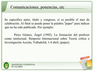 Comunicaciones, ponencias, etc Se especifica autor, título y congreso, si es posible el mes de celebración. Al final se puede poner la palabra "paper" para indicar que no ha sido publicado. Por ejemplo: Pérez Gómez, Ángel (1992). La formación del profesor como intelectual. Simposio Internacional sobre Teoría crítica e Investigación Acción, Valladolid, 1-4 abril, (paper). 