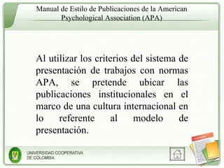Manual de Estilo de Publicaciones de la American Psychological Association (APA) Al utilizar los criterios del sistema de presentación de trabajos con normas APA, se pretende ubicar las publicaciones institucionales en el marco de una cultura internacional en lo referente al modelo de presentación. 